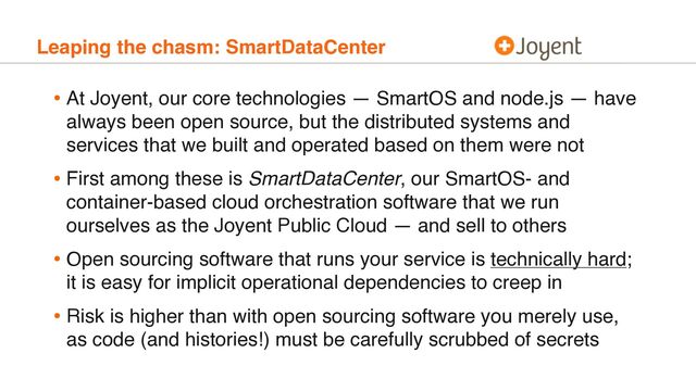 Leaping the chasm: SmartDataCenter
• At Joyent, our core technologies — SmartOS and node.js — have
always been open source, but the distributed systems and
services that we built and operated based on them were not
• First among these is SmartDataCenter, our SmartOS- and
container-based cloud orchestration software that we run
ourselves as the Joyent Public Cloud — and sell to others
• Open sourcing software that runs your service is technically hard;
it is easy for implicit operational dependencies to creep in
• Risk is higher than with open sourcing software you merely use,
as code (and histories!) must be carefully scrubbed of secrets
