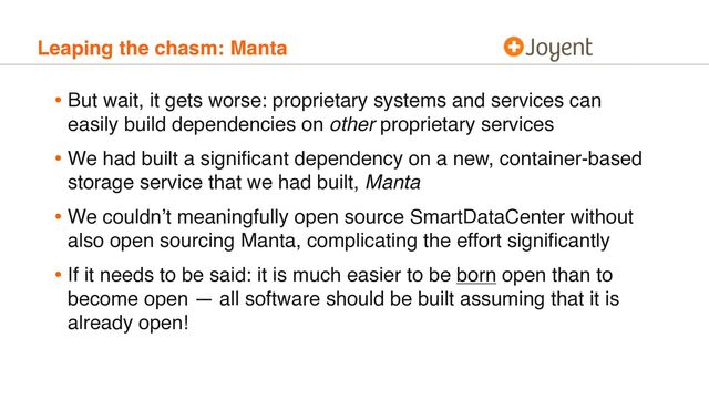 Leaping the chasm: Manta
• But wait, it gets worse: proprietary systems and services can
easily build dependencies on other proprietary services
• We had built a signiﬁcant dependency on a new, container-based
storage service that we had built, Manta
• We couldn’t meaningfully open source SmartDataCenter without
also open sourcing Manta, complicating the effort signiﬁcantly
• If it needs to be said: it is much easier to be born open than to
become open — all software should be built assuming that it is
already open!
