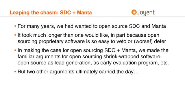 Leaping the chasm: SDC + Manta
• For many years, we had wanted to open source SDC and Manta
• It took much longer than one would like, in part because open
sourcing proprietary software is so easy to veto or (worse!) defer
• In making the case for open sourcing SDC + Manta, we made the
familiar arguments for open sourcing shrink-wrapped software:
open source as lead generation, as early evaluation program, etc.
• But two other arguments ultimately carried the day…
