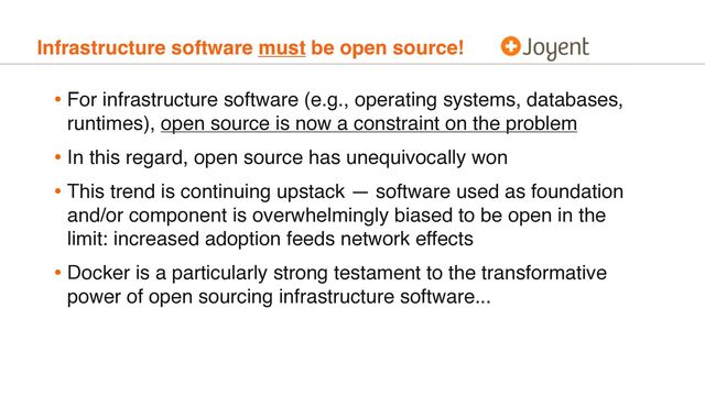 Infrastructure software must be open source!
• For infrastructure software (e.g., operating systems, databases,
runtimes), open source is now a constraint on the problem
• In this regard, open source has unequivocally won
• This trend is continuing upstack — software used as foundation
and/or component is overwhelmingly biased to be open in the
limit: increased adoption feeds network effects
• Docker is a particularly strong testament to the transformative
power of open sourcing infrastructure software...
