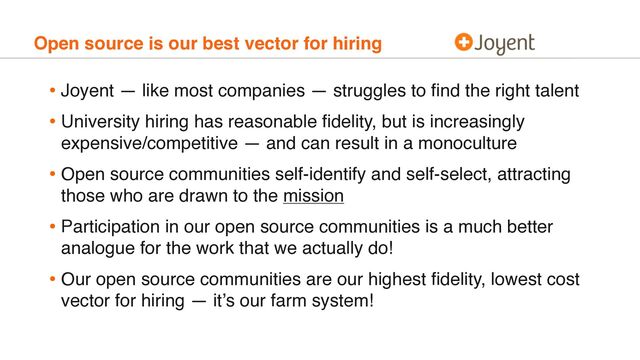 Open source is our best vector for hiring
• Joyent — like most companies — struggles to ﬁnd the right talent
• University hiring has reasonable ﬁdelity, but is increasingly
expensive/competitive — and can result in a monoculture
• Open source communities self-identify and self-select, attracting
those who are drawn to the mission
• Participation in our open source communities is a much better
analogue for the work that we actually do!
• Our open source communities are our highest ﬁdelity, lowest cost
vector for hiring — it’s our farm system!
