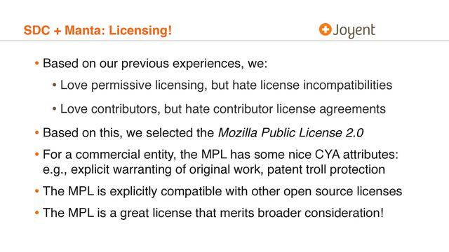 SDC + Manta: Licensing!
• Based on our previous experiences, we:
• Love permissive licensing, but hate license incompatibilities
• Love contributors, but hate contributor license agreements
• Based on this, we selected the Mozilla Public License 2.0
• For a commercial entity, the MPL has some nice CYA attributes:
e.g., explicit warranting of original work, patent troll protection
• The MPL is explicitly compatible with other open source licenses
• The MPL is a great license that merits broader consideration!
