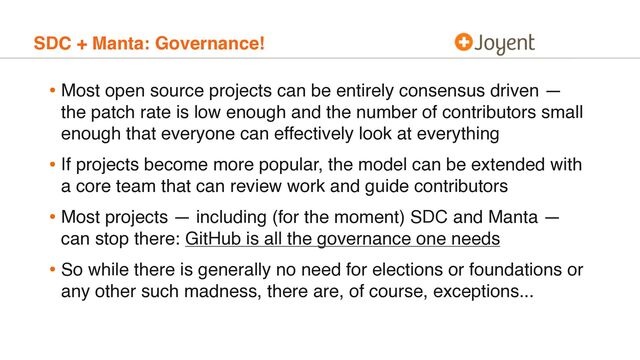 SDC + Manta: Governance!
• Most open source projects can be entirely consensus driven —
the patch rate is low enough and the number of contributors small
enough that everyone can effectively look at everything
• If projects become more popular, the model can be extended with
a core team that can review work and guide contributors
• Most projects — including (for the moment) SDC and Manta —
can stop there: GitHub is all the governance one needs
• So while there is generally no need for elections or foundations or
any other such madness, there are, of course, exceptions...

