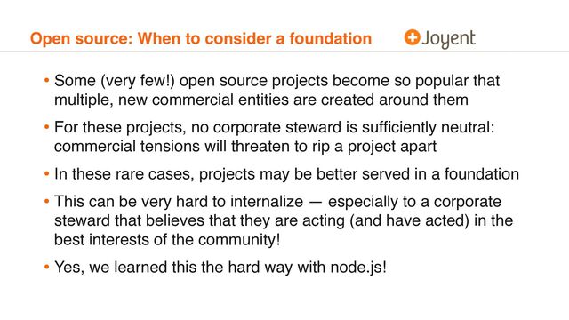 Open source: When to consider a foundation
• Some (very few!) open source projects become so popular that
multiple, new commercial entities are created around them
• For these projects, no corporate steward is sufﬁciently neutral:
commercial tensions will threaten to rip a project apart
• In these rare cases, projects may be better served in a foundation
• This can be very hard to internalize — especially to a corporate
steward that believes that they are acting (and have acted) in the
best interests of the community!
• Yes, we learned this the hard way with node.js!
