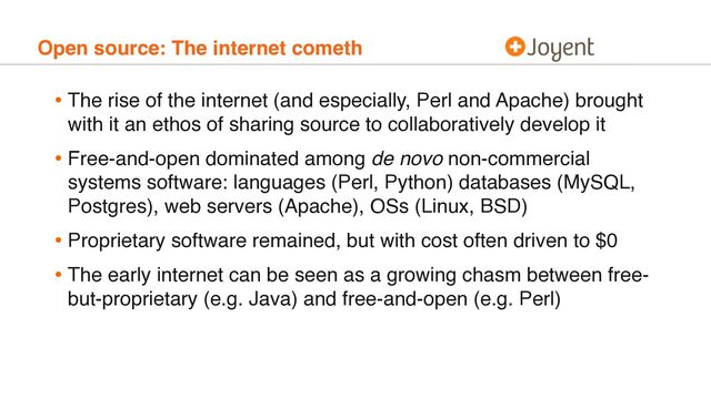 Open source: The internet cometh
• The rise of the internet (and especially, Perl and Apache) brought
with it an ethos of sharing source to collaboratively develop it
• Free-and-open dominated among de novo non-commercial
systems software: languages (Perl, Python) databases (MySQL,
Postgres), web servers (Apache), OSs (Linux, BSD)
• Proprietary software remained, but with cost often driven to $0
• The early internet can be seen as a growing chasm between free-
but-proprietary (e.g. Java) and free-and-open (e.g. Perl)
