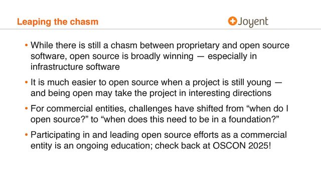 Leaping the chasm
• While there is still a chasm between proprietary and open source
software, open source is broadly winning — especially in
infrastructure software
• It is much easier to open source when a project is still young —
and being open may take the project in interesting directions
• For commercial entities, challenges have shifted from “when do I
open source?” to “when does this need to be in a foundation?”
• Participating in and leading open source efforts as a commercial
entity is an ongoing education; check back at OSCON 2025!
