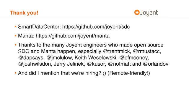Thank you!
• SmartDataCenter: https://github.com/joyent/sdc
• Manta: https://github.com/joyent/manta
• Thanks to the many Joyent engineers who made open source
SDC and Manta happen, especially @trentmick, @rmustacc,
@dapsays, @jmclulow, Keith Wesolowski, @pfmooney,
@joshwilsdon, Jerry Jelinek, @kusor, @notmatt and @orlandov
• And did I mention that we’re hiring? ;) (Remote-friendly!)

