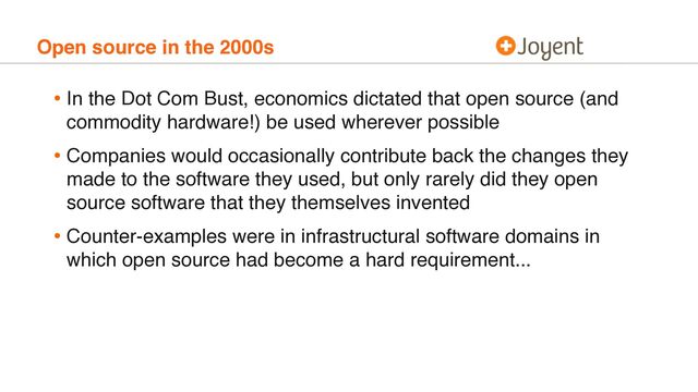 Open source in the 2000s
• In the Dot Com Bust, economics dictated that open source (and
commodity hardware!) be used wherever possible
• Companies would occasionally contribute back the changes they
made to the software they used, but only rarely did they open
source software that they themselves invented
• Counter-examples were in infrastructural software domains in
which open source had become a hard requirement...
