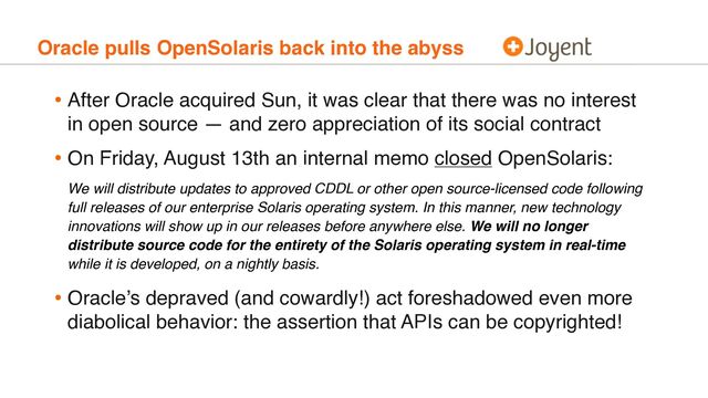 Oracle pulls OpenSolaris back into the abyss
• After Oracle acquired Sun, it was clear that there was no interest
in open source — and zero appreciation of its social contract
• On Friday, August 13th an internal memo closed OpenSolaris:
We will distribute updates to approved CDDL or other open source-licensed code following
full releases of our enterprise Solaris operating system. In this manner, new technology
innovations will show up in our releases before anywhere else. We will no longer
distribute source code for the entirety of the Solaris operating system in real-time
while it is developed, on a nightly basis.
• Oracle’s depraved (and cowardly!) act foreshadowed even more
diabolical behavior: the assertion that APIs can be copyrighted!
