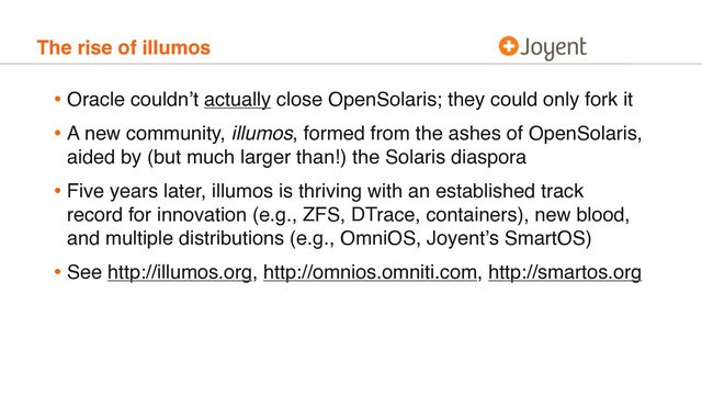The rise of illumos
• Oracle couldn’t actually close OpenSolaris; they could only fork it
• A new community, illumos, formed from the ashes of OpenSolaris,
aided by (but much larger than!) the Solaris diaspora
• Five years later, illumos is thriving with an established track
record for innovation (e.g., ZFS, DTrace, containers), new blood,
and multiple distributions (e.g., OmniOS, Joyent’s SmartOS)
• See http://illumos.org, http://omnios.omniti.com, http://smartos.org
