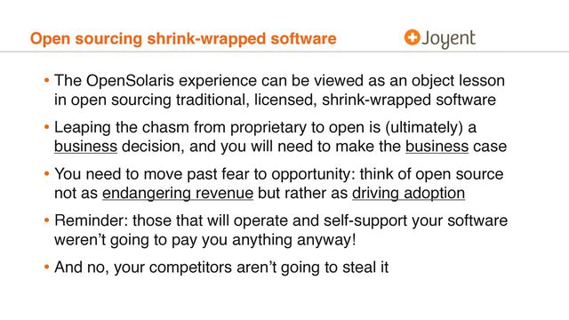 Open sourcing shrink-wrapped software
• The OpenSolaris experience can be viewed as an object lesson
in open sourcing traditional, licensed, shrink-wrapped software
• Leaping the chasm from proprietary to open is (ultimately) a
business decision, and you will need to make the business case
• You need to move past fear to opportunity: think of open source
not as endangering revenue but rather as driving adoption
• Reminder: those that will operate and self-support your software
weren’t going to pay you anything anyway!
• And no, your competitors aren’t going to steal it
