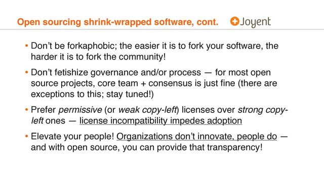 Open sourcing shrink-wrapped software, cont.
• Don’t be forkaphobic; the easier it is to fork your software, the
harder it is to fork the community!
• Don’t fetishize governance and/or process — for most open
source projects, core team + consensus is just ﬁne (there are
exceptions to this; stay tuned!)
• Prefer permissive (or weak copy-left) licenses over strong copy-
left ones — license incompatibility impedes adoption
• Elevate your people! Organizations don’t innovate, people do —
and with open source, you can provide that transparency!
