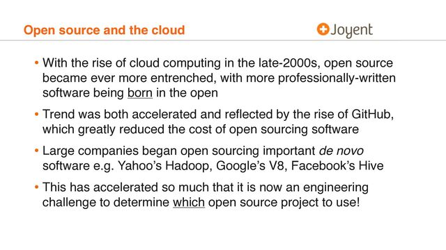 Open source and the cloud
• With the rise of cloud computing in the late-2000s, open source
became ever more entrenched, with more professionally-written
software being born in the open
• Trend was both accelerated and reﬂected by the rise of GitHub,
which greatly reduced the cost of open sourcing software
• Large companies began open sourcing important de novo
software e.g. Yahoo’s Hadoop, Google’s V8, Facebook’s Hive
• This has accelerated so much that it is now an engineering
challenge to determine which open source project to use!
