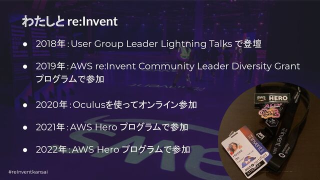 #reInventkansai 5
わたしと re:Invent
● 2018年：User Group Leader Lightning Talks で登壇
● 2019年：AWS re:Invent Community Leader Diversity Grant
プログラムで参加
● 2020年：Oculusを使ってオンライン参加
● 2021年：AWS Hero プログラムで参加
● 2022年：AWS Hero プログラムで参加
