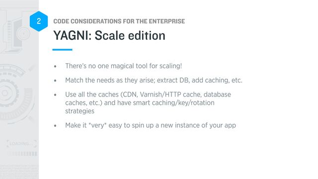 CODE CONSIDERATIONS FOR THE ENTERPRISE
2
YAGNI: Scale edition
• There’s no one magical tool for scaling!


• Match the needs as they arise; extract DB, add caching, etc.


• Use all the caches (CDN, Varnish/HTTP cache, database
caches, etc.) and have smart caching/key/rotation
strategies


• Make it *very* easy to spin up a new instance of your app
