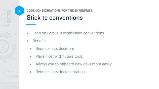 CODE CONSIDERATIONS FOR THE ENTERPRISE
2
• Lean on Laravel’s established conventions


• Bene
fi
t:


• Requires less decisions


• Plays nicer with future tools


• Allows you to onboard new devs more easily


• Requires less documentation
Stick to conventions
