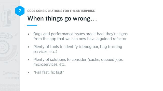 CODE CONSIDERATIONS FOR THE ENTERPRISE
2
• Bugs and performance issues aren’t bad; they’re signs
from the app that we can now have a guided refactor


• Plenty of tools to identify (debug bar, bug tracking
services, etc.)


• Plenty of solutions to consider (cache, queued jobs,
microservices, etc.


• “Fail fast,
fi
x fast”
When things go wrong…
