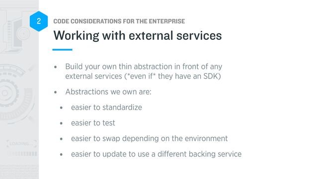 CODE CONSIDERATIONS FOR THE ENTERPRISE
2
• Build your own thin abstraction in front of any
external services (*even if* they have an SDK)


• Abstractions we own are:


• easier to standardize


• easier to test


• easier to swap depending on the environment


• easier to update to use a di
ff
erent backing service
Working with external services
