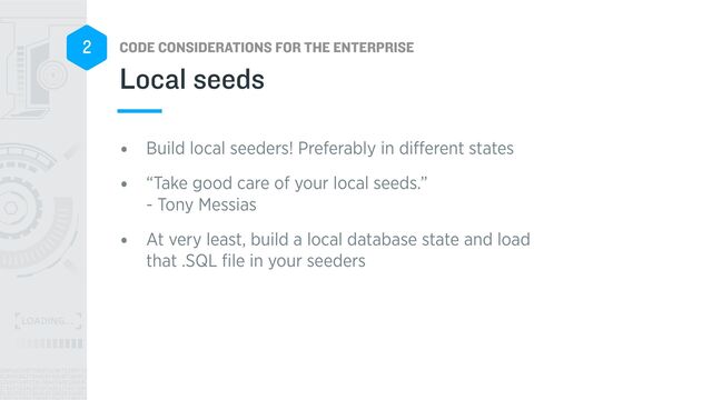 CODE CONSIDERATIONS FOR THE ENTERPRISE
2
• Build local seeders! Preferably in di
ff
erent states


• “Take good care of your local seeds.”
 
- Tony Messias


• At very least, build a local database state and load
that .SQL
fi
le in your seeders
Local seeds
