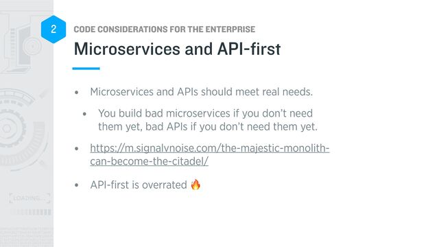 CODE CONSIDERATIONS FOR THE ENTERPRISE
2
• Microservices and APIs should meet real needs.


• You build bad microservices if you don’t need
them yet, bad APIs if you don’t need them yet.


• https://m.signalvnoise.com/the-majestic-monolith-
can-become-the-citadel/


• API-
fi
rst is overrated 🔥
Microservices and API-first
