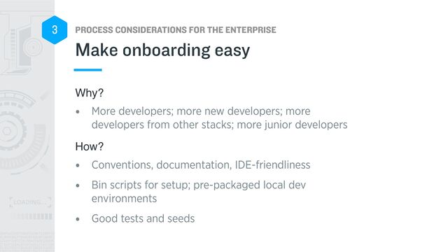 PROCESS CONSIDERATIONS FOR THE ENTERPRISE
3
Why?
• More developers; more new developers; more
developers from other stacks; more junior developers


How?
• Conventions, documentation, IDE-friendliness


• Bin scripts for setup; pre-packaged local dev
environments


• Good tests and seeds
Make onboarding easy
