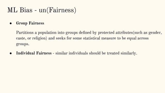 ML Bias - un(Fairness)
● Group Fairness
Partitions a population into groups deﬁned by protected attributes(such as gender,
caste, or religion) and seeks for some statistical measure to be equal across
groups.
● Individual Fairness - similar individuals should be treated similarly.
