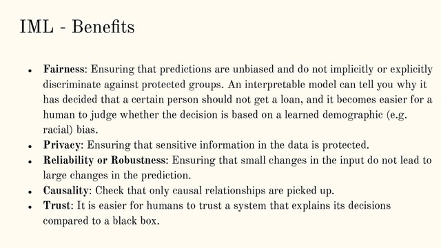 IML - Beneﬁts
● Fairness: Ensuring that predictions are unbiased and do not implicitly or explicitly
discriminate against protected groups. An interpretable model can tell you why it
has decided that a certain person should not get a loan, and it becomes easier for a
human to judge whether the decision is based on a learned demographic (e.g.
racial) bias.
● Privacy: Ensuring that sensitive information in the data is protected.
● Reliability or Robustness: Ensuring that small changes in the input do not lead to
large changes in the prediction.
● Causality: Check that only causal relationships are picked up.
● Trust: It is easier for humans to trust a system that explains its decisions
compared to a black box.
