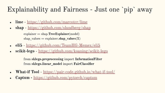 Explainability and Fairness - Just one `pip` away
● lime - https://github.com/marcotcr/lime
● shap - https://github.com/slundberg/shap
explainer = shap.TreeExplainer(model)
shap_values = explainer.shap_values(X)
● eli5 - https://github.com/TeamHG-Memex/eli5
● scikit-lego - https://github.com/koaning/scikit-lego
from sklego.preprocessing import InformationFilter
from sklego.linear_model import FairClassiﬁer
● What-if Tool - https://pair-code.github.io/what-if-tool/
● Captum - https://github.com/pytorch/captum

