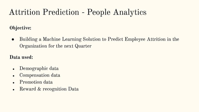 Attrition Prediction - People Analytics
Objective:
● Building a Machine Learning Solution to Predict Employee Attrition in the
Organization for the next Quarter
Data used:
● Demographic data
● Compensation data
● Promotion data
● Reward & recognition Data
