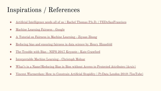 Inspirations / References
● Artiﬁcial Intelligence needs all of us | Rachel Thomas P.h.D. | TEDxSanFrancisco
● Machine Learning Fairness - Google
● A Tutorial on Fairness in Machine Learning - Ziyuan Zhong
● Reducing bias and ensuring fairness in data science by Henry Hinnefeld
● The Trouble with Bias - NIPS 2017 Keynote - Kate Crawford
● Interpretable Machine Learning - Christoph Molnar
● What’s in a Name?Reducing Bias in Bios without Access to Protected Attributes (Arxiv)
● Vincent Warmerdam: How to Constrain Artiﬁcial Stupidity | PyData London 2019 (YouTube)
