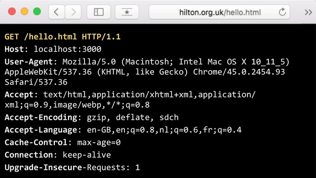 GET /hello.html HTTP/1.1
Host: localhost:3000
User-Agent: Mozilla/5.0 (Macintosh; Intel Mac OS X 10_11_5)
AppleWebKit/537.36 (KHTML, like Gecko) Chrome/45.0.2454.93
Safari/537.36
Accept: text/html,application/xhtml+xml,application/
xml;q=0.9,image/webp,*/*;q=0.8
Accept-Encoding: gzip, deflate, sdch
Accept-Language: en-GB,en;q=0.8,nl;q=0.6,fr;q=0.4
Cache-Control: max-age=0
Connection: keep-alive
Upgrade-Insecure-Requests: 1

