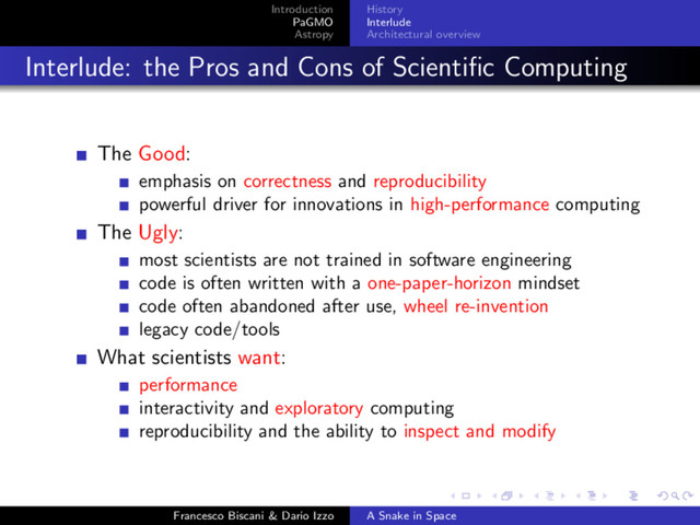 Introduction
PaGMO
Astropy
History
Interlude
Architectural overview
Interlude: the Pros and Cons of Scientiﬁc Computing
The Good:
emphasis on correctness and reproducibility
powerful driver for innovations in high-performance computing
The Ugly:
most scientists are not trained in software engineering
code is often written with a one-paper-horizon mindset
code often abandoned after use, wheel re-invention
legacy code/tools
What scientists want:
performance
interactivity and exploratory computing
reproducibility and the ability to inspect and modify
Francesco Biscani & Dario Izzo A Snake in Space
