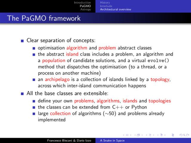 Introduction
PaGMO
Astropy
History
Interlude
Architectural overview
The PaGMO framework
Clear separation of concepts:
optimisation algorithm and problem abstract classes
the abstract island class includes a problem, an algorithm and
a population of candidate solutions, and a virtual evolve()
method that dispatches the optimisation (to a thread, or a
process on another machine)
an archipelago is a collection of islands linked by a topology,
across which inter-island communication happens
All the base classes are extensible:
deﬁne your own problems, algorithms, islands and topologies
the classes can be extended from C++ or Python
large collection of algorithms (∼50) and problems already
implemented
Francesco Biscani & Dario Izzo A Snake in Space

