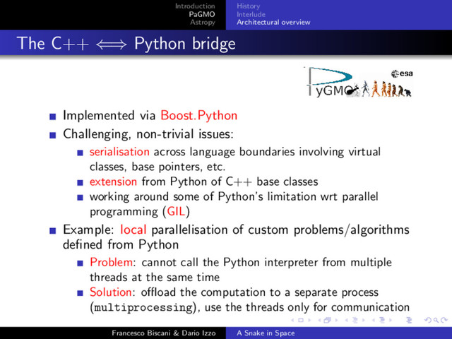 Introduction
PaGMO
Astropy
History
Interlude
Architectural overview
The C++ ⇐⇒ Python bridge
Implemented via Boost.Python
Challenging, non-trivial issues:
serialisation across language boundaries involving virtual
classes, base pointers, etc.
extension from Python of C++ base classes
working around some of Python’s limitation wrt parallel
programming (GIL)
Example: local parallelisation of custom problems/algorithms
deﬁned from Python
Problem: cannot call the Python interpreter from multiple
threads at the same time
Solution: oﬄoad the computation to a separate process
(multiprocessing), use the threads only for communication
Francesco Biscani & Dario Izzo A Snake in Space
