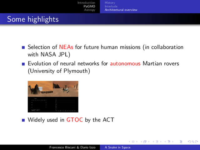 Introduction
PaGMO
Astropy
History
Interlude
Architectural overview
Some highlights
Selection of NEAs for future human missions (in collaboration
with NASA JPL)
Evolution of neural networks for autonomous Martian rovers
(University of Plymouth)
Widely used in GTOC by the ACT
Francesco Biscani & Dario Izzo A Snake in Space
