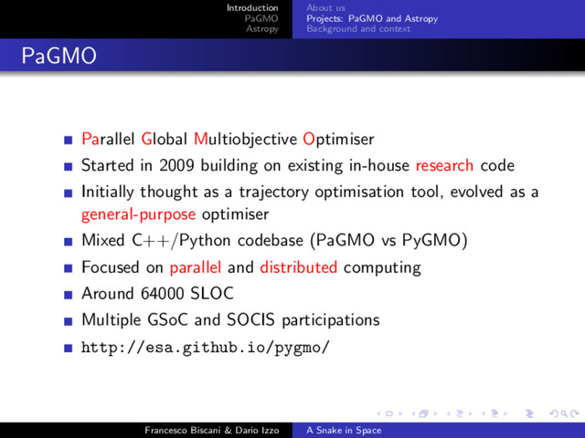 Introduction
PaGMO
Astropy
About us
Projects: PaGMO and Astropy
Background and context
PaGMO
Parallel Global Multiobjective Optimiser
Started in 2009 building on existing in-house research code
Initially thought as a trajectory optimisation tool, evolved as a
general-purpose optimiser
Mixed C++/Python codebase (PaGMO vs PyGMO)
Focused on parallel and distributed computing
Around 64000 SLOC
Multiple GSoC and SOCIS participations
http://esa.github.io/pygmo/
Francesco Biscani & Dario Izzo A Snake in Space
