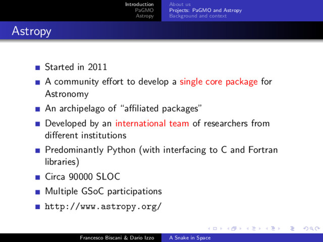 Introduction
PaGMO
Astropy
About us
Projects: PaGMO and Astropy
Background and context
Astropy
Started in 2011
A community eﬀort to develop a single core package for
Astronomy
An archipelago of “aﬃliated packages”
Developed by an international team of researchers from
diﬀerent institutions
Predominantly Python (with interfacing to C and Fortran
libraries)
Circa 90000 SLOC
Multiple GSoC participations
http://www.astropy.org/
Francesco Biscani & Dario Izzo A Snake in Space
