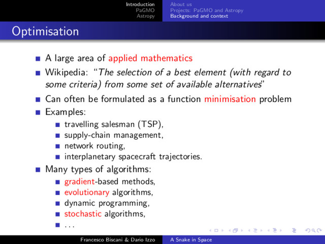 Introduction
PaGMO
Astropy
About us
Projects: PaGMO and Astropy
Background and context
Optimisation
A large area of applied mathematics
Wikipedia: “The selection of a best element (with regard to
some criteria) from some set of available alternatives”
Can often be formulated as a function minimisation problem
Examples:
travelling salesman (TSP),
supply-chain management,
network routing,
interplanetary spacecraft trajectories.
Many types of algorithms:
gradient-based methods,
evolutionary algorithms,
dynamic programming,
stochastic algorithms,
. . .
Francesco Biscani & Dario Izzo A Snake in Space
