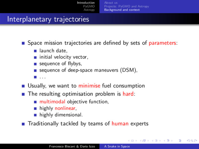 Introduction
PaGMO
Astropy
About us
Projects: PaGMO and Astropy
Background and context
Interplanetary trajectories
Space mission trajectories are deﬁned by sets of parameters:
launch date,
initial velocity vector,
sequence of ﬂybys,
sequence of deep-space maneuvers (DSM),
. . .
Usually, we want to minimise fuel consumption
The resulting optimisation problem is hard:
multimodal objective function,
highly nonlinear,
highly dimensional.
Traditionally tackled by teams of human experts
Francesco Biscani & Dario Izzo A Snake in Space
