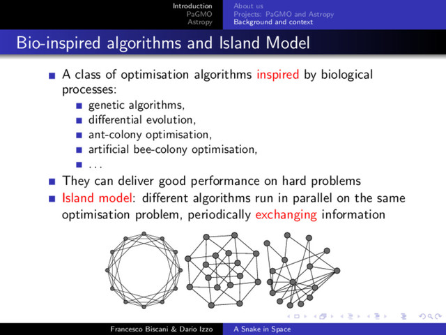 Introduction
PaGMO
Astropy
About us
Projects: PaGMO and Astropy
Background and context
Bio-inspired algorithms and Island Model
A class of optimisation algorithms inspired by biological
processes:
genetic algorithms,
diﬀerential evolution,
ant-colony optimisation,
artiﬁcial bee-colony optimisation,
. . .
They can deliver good performance on hard problems
Island model: diﬀerent algorithms run in parallel on the same
optimisation problem, periodically exchanging information
Francesco Biscani & Dario Izzo A Snake in Space
