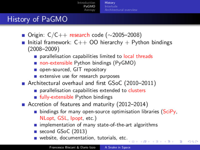 Introduction
PaGMO
Astropy
History
Interlude
Architectural overview
History of PaGMO
Origin: C/C++ research code (∼2005–2008)
Initial framework: C++ OO hierarchy + Python bindings
(2008–2009)
parallelisation capabilities limited to local threads
non-extensible Python bindings (PyGMO)
open-sourced, GIT repository
extensive use for research purposes
Architectural overhaul and ﬁrst GSoC (2010–2011)
parallelisation capabilities extended to clusters
fully-extensible Python bindings
Accretion of features and maturity (2012–2014)
bindings for many open-source optimisation libraries (SciPy,
NLopt, GSL, Ipopt, etc.)
implementation of many state-of-the-art algorithms
second GSoC (2013)
website, documentation, tutorials, etc.
Francesco Biscani & Dario Izzo A Snake in Space
