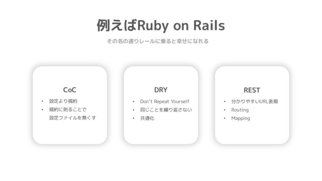 例えばRuby on Rails
その名の通りレールに乗ると幸せになれる
CoC
• 設定より規約
• 規約に則ることで
設定ファイルを無くす
DRY
• Don’t Repeat Yourself
• 同じことを繰り返さない
• 共通化
REST
• 分かりやすいURL表現
• Routing
• Mapping
