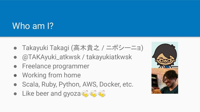 Who am I?
● Takayuki Takagi (高木貴之 / ニボシーニョ)
● @TAKAyuki_atkwsk / takayukiatkwsk
● Freelance programmer
● Working from home
● Scala, Ruby, Python, AWS, Docker, etc.
● Like beer and gyoza
