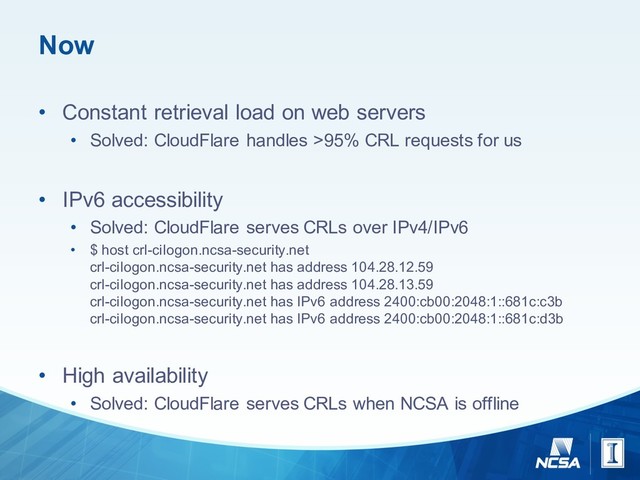 Now
• Constant  retrieval  load  on  web  servers
• Solved:  CloudFlare handles  >95%  CRL  requests  for  us
• IPv6  accessibility
• Solved:  CloudFlare serves  CRLs  over  IPv4/IPv6
• $  host  crl-­cilogon.ncsa-­security.net
crl-­cilogon.ncsa-­security.net has  address  104.28.12.59
crl-­cilogon.ncsa-­security.net has  address  104.28.13.59
crl-­cilogon.ncsa-­security.net has  IPv6  address  2400:cb00:2048:1::681c:c3b
crl-­cilogon.ncsa-­security.net has  IPv6  address  2400:cb00:2048:1::681c:d3b
• High  availability
• Solved:  CloudFlare serves  CRLs  when  NCSA  is  offline
