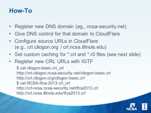 How-­To
• Register  new  DNS  domain  (eg.,  ncsa-­security.net)
• Give  DNS  control  for  that  domain  to  CloudFlare
• Configure  source  URLs  in  CloudFlare
(e.g.,  crl.cilogon.org /  crl.ncsa.illinois.edu)
• Set  custom  caching  for  *.crl and  *.r0  files  (see  next  slide)
• Register  new  CRL  URLs  with  IGTF
$  cat  cilogon-­basic.crl_url
http://crl-­cilogon.ncsa-­security.net/cilogon-­basic.crl
http://crl.cilogon.org/cilogon-­basic.crl
$  cat  NCSA-­tfca-­2013.crl_url  
http://crl-­ncsa.ncsa-­security.net/tfca2013.crl
http://crl.ncsa.illinois.edu/tfca2013.crl
