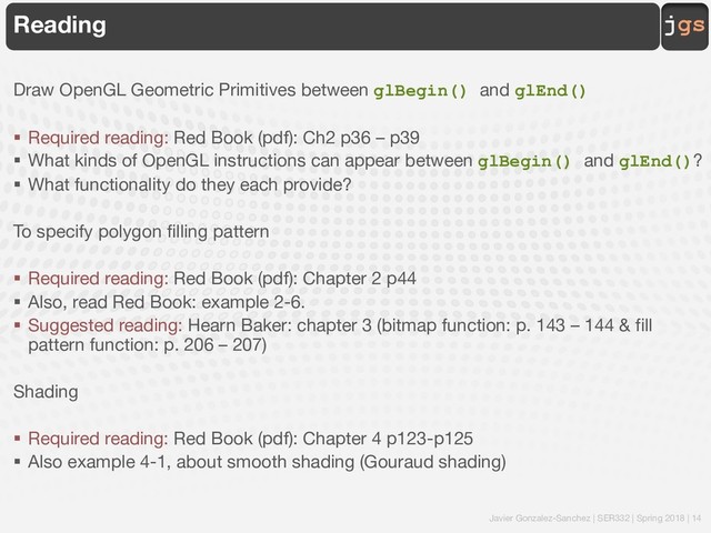 Javier Gonzalez-Sanchez | SER332 | Spring 2018 | 14
jgs
Reading
Draw OpenGL Geometric Primitives between glBegin() and glEnd()
§ Required reading: Red Book (pdf): Ch2 p36 – p39
§ What kinds of OpenGL instructions can appear between glBegin() and glEnd()?
§ What functionality do they each provide?
To specify polygon filling pattern
§ Required reading: Red Book (pdf): Chapter 2 p44
§ Also, read Red Book: example 2-6.
§ Suggested reading: Hearn Baker: chapter 3 (bitmap function: p. 143 – 144 & fill
pattern function: p. 206 – 207)
Shading
§ Required reading: Red Book (pdf): Chapter 4 p123-p125
§ Also example 4-1, about smooth shading (Gouraud shading)

