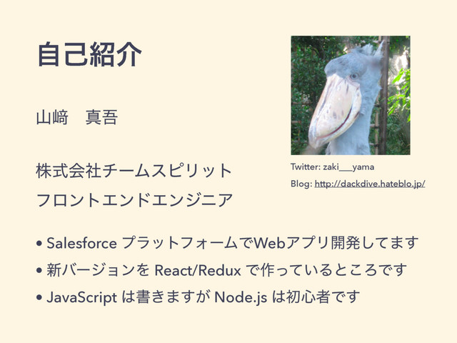 ࢁ㟒ɹਅޗ 
 
גࣜձࣾνʔϜεϐϦοτ 
ϑϩϯτΤϯυΤϯδχΞ
• Salesforce ϓϥοτϑΥʔϜͰWebΞϓϦ։ൃͯ͠·͢
• ৽όʔδϣϯΛ React/Redux Ͱ࡞͍ͬͯΔͱ͜ΖͰ͢
• JavaScript ͸ॻ͖·͕͢ Node.js ͸ॳ৺ऀͰ͢
ࣗݾ঺հ
Twitter: zaki___yama 
 
Blog: http://dackdive.hateblo.jp/
