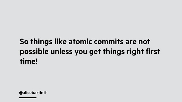 @alicebartlett
So things like atomic commits are not
possible unless you get things right ﬁrst
time!
