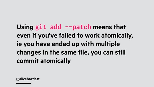 @alicebartlett
Using git add --patch means that
even if you’ve failed to work atomically,
ie you have ended up with multiple
changes in the same ﬁle, you can still
commit atomically
