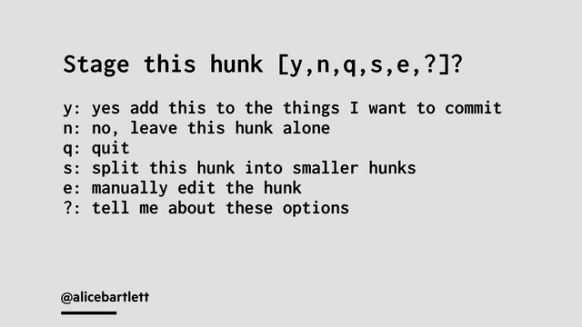 @alicebartlett
Stage this hunk [y,n,q,s,e,?]?
y: yes add this to the things I want to commit
n: no, leave this hunk alone
q: quit
s: split this hunk into smaller hunks
e: manually edit the hunk
?: tell me about these options
